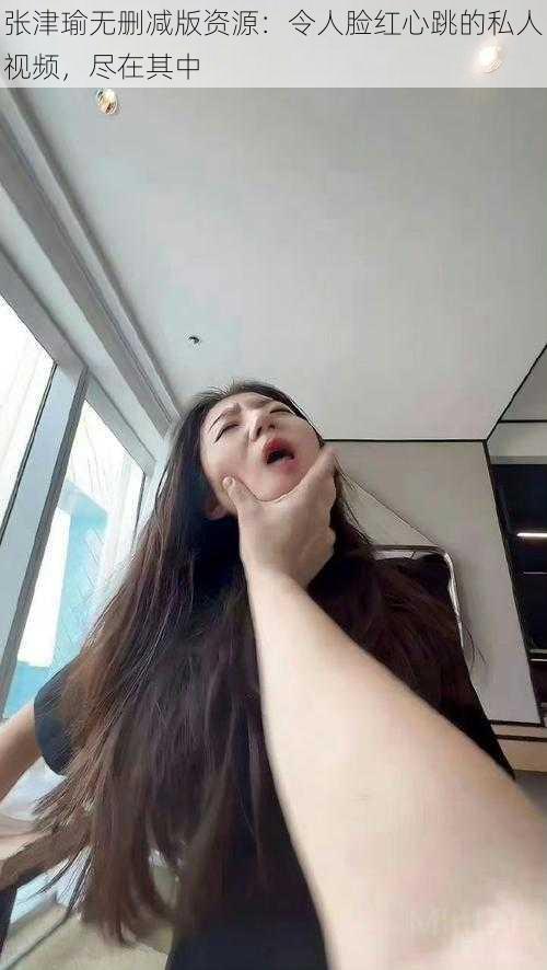 张津瑜无删减版资源:令人脸红心跳的私人视频,尽在其中