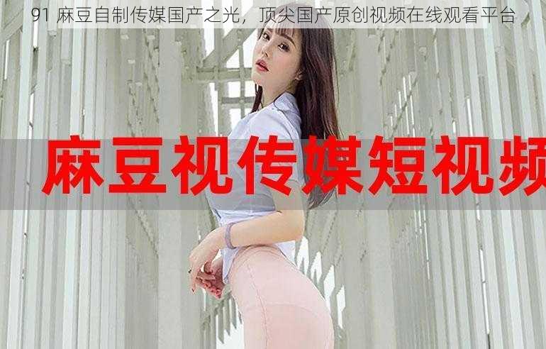 91 麻豆自制传媒国产之光,顶尖国产原创视频在线观看平台