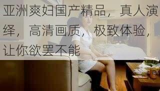 亚洲爽妇国产精品,真人演绎,高清画质,极致体验,让你欲罢不能