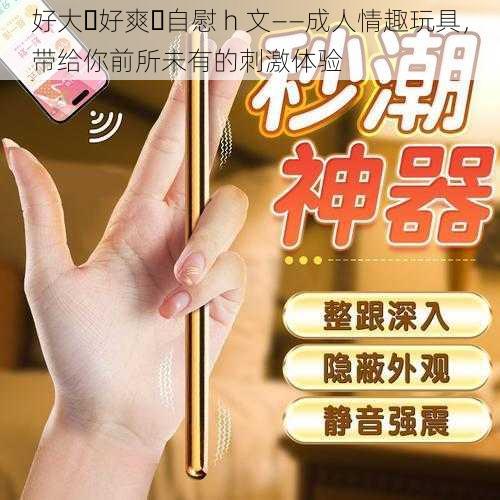好大⋯好爽⋯自慰 h 文——成人情趣玩具,带给你前所未有的刺激体验