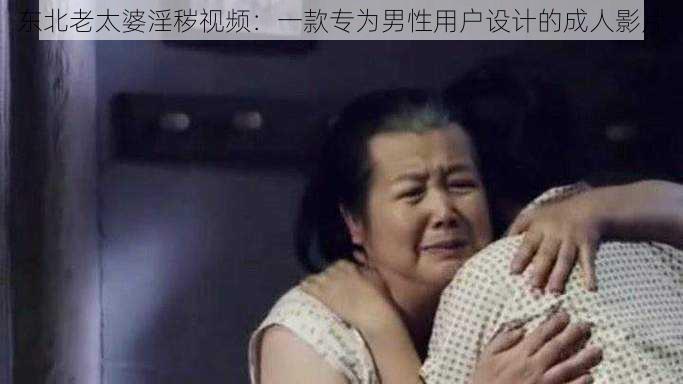 东北老太婆淫秽视频:一款专为男性用户设计的成人影片