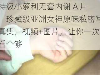 特级小箩利无套内谢 A 片,珍藏级亚洲女神原味私密写真集,视频+图片,让你一次看个够