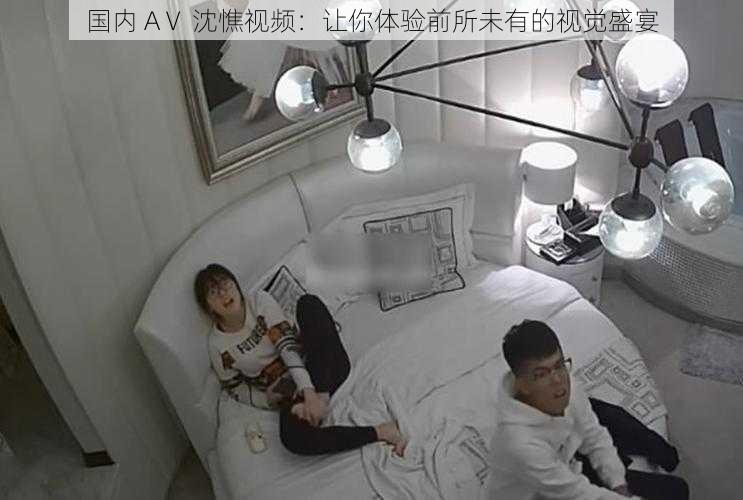国内 AⅤ 沈憔视频:让你体验前所未有的视觉盛宴