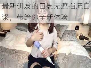 最新研发的自慰无遮挡流白浆,带给你全新体验