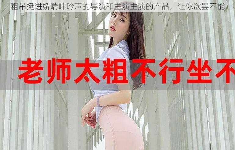 粗吊挺进娇喘呻吟声的导演和主演主演的产品,让你欲罢不能