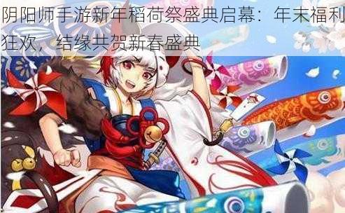 阴阳师手游新年稻荷祭盛典启幕：年末福利狂欢，结缘共贺新春盛典