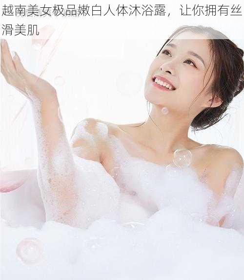 越南美女极品嫩白人体沐浴露,让你拥有丝滑美肌