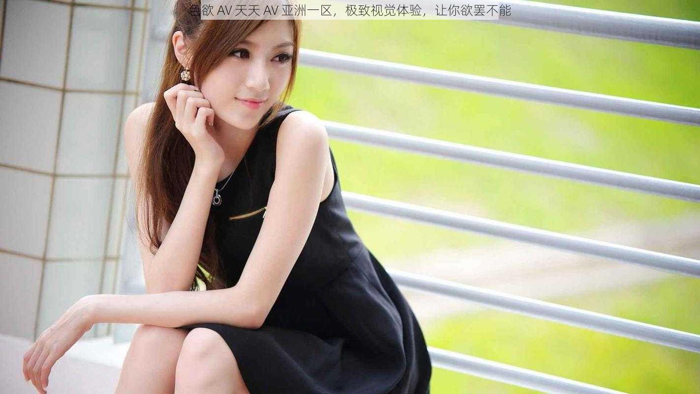 色欲 AV 天天 AV 亚洲一区,极致视觉体验,让你欲罢不能