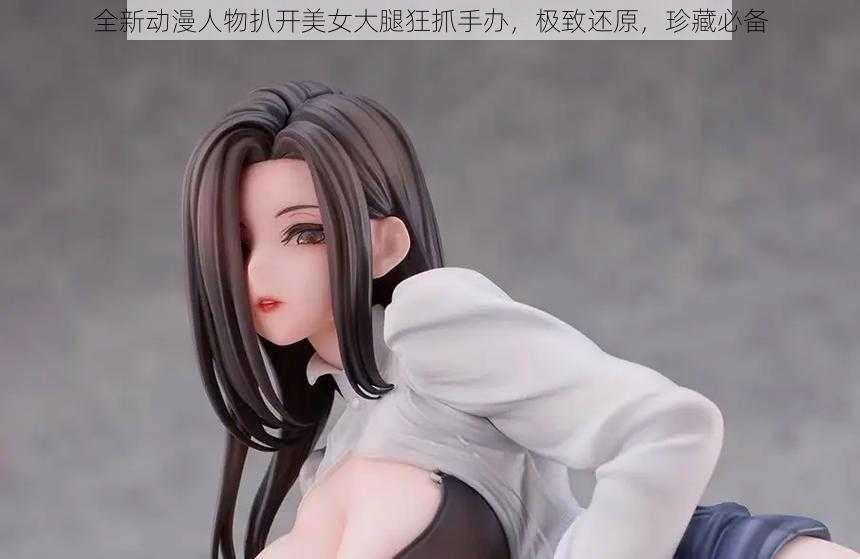 全新动漫人物扒开美女大腿狂抓手办,极致还原,珍藏必备