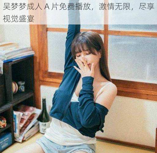 吴梦梦成人 A 片免费播放,激情无限,尽享视觉盛宴