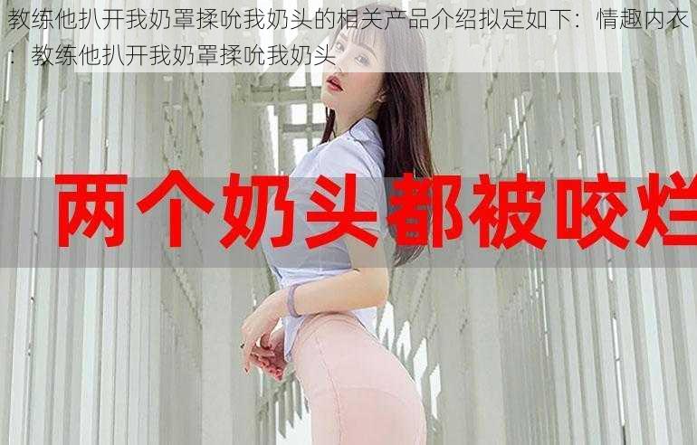 教练他扒开我奶罩揉吮我奶头的相关产品介绍拟定如下:情趣内衣:教练他扒开我奶罩揉吮我奶头