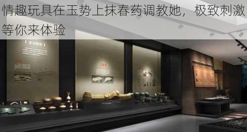 情趣玩具在玉势上抹春药调教她,极致刺激等你来体验