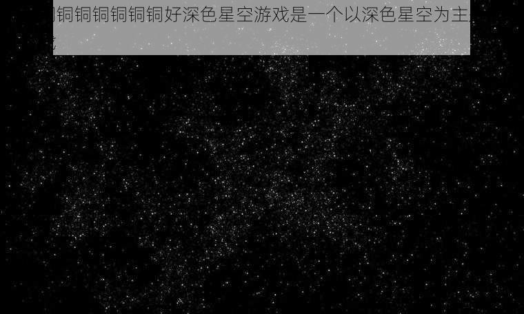 铜铜铜铜铜铜铜铜铜好深色星空游戏是一个以深色星空为主题的创意游戏