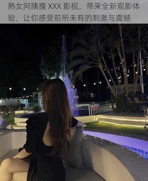 熟女阿䧅摸 XXX 影视,带来全新观影体验,让你感受前所未有的刺激与震撼
