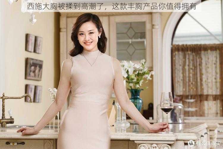 西施大胸被揉到高潮了,这款丰胸产品你值得拥有
