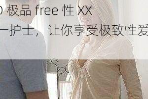 HD 极品 free 性 XXX 一护士,让你享受极致性爱体验