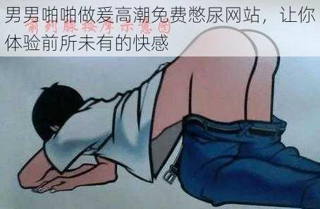 男男啪啪做爰高潮免费憋尿网站,让你体验前所未有的快感