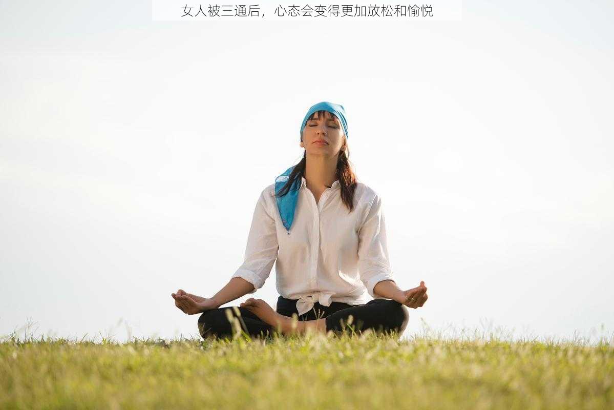 女人被三通后,心态会变得更加放松和愉悦