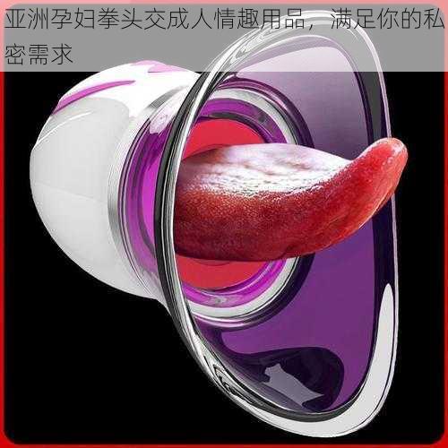 亚洲孕妇拳头交成人情趣用品,满足你的私密需求