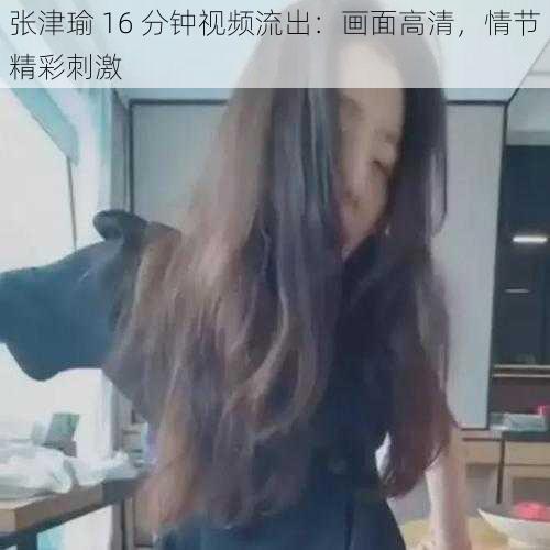 张津瑜 16 分钟视频流出:画面高清,情节精彩刺激