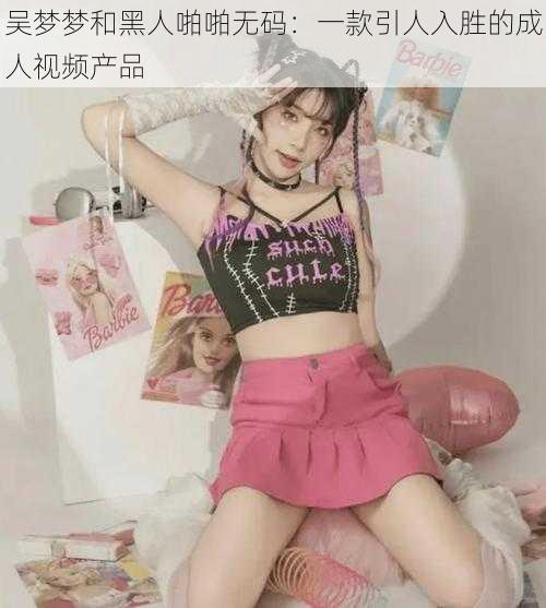吴梦梦和黑人啪啪无码:一款引人入胜的成人视频产品