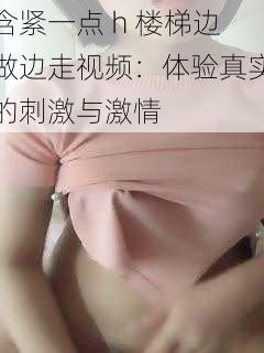 含紧一点 h 楼梯边做边走视频:体验真实的刺激与激情