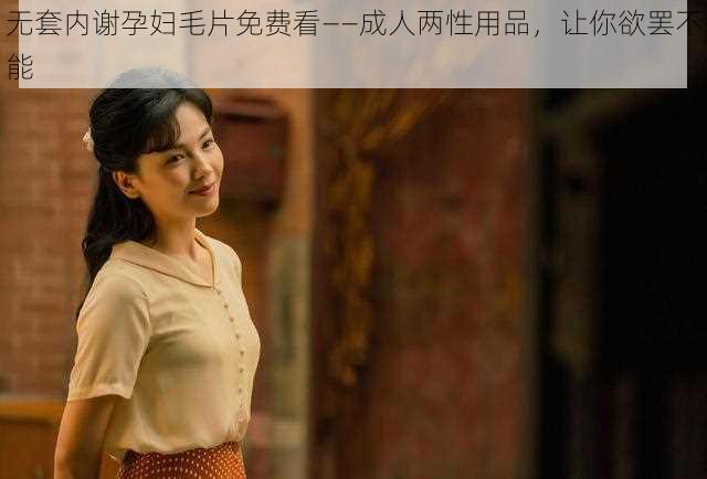 无套内谢孕妇毛片免费看——成人两性用品,让你欲罢不能