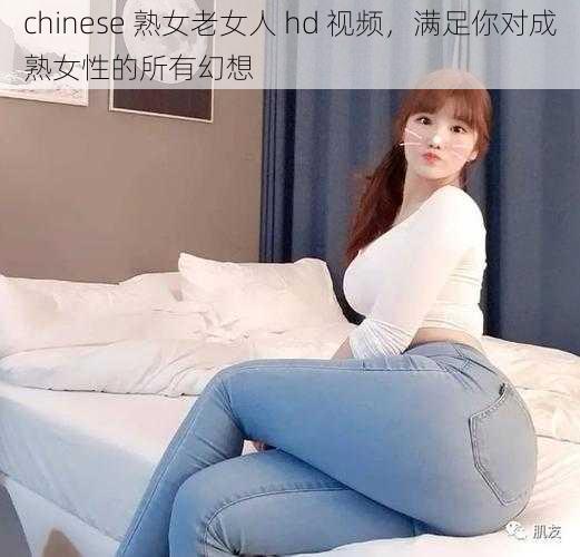 chinese 熟女老女人 hd 视频,满足你对成熟女性的所有幻想
