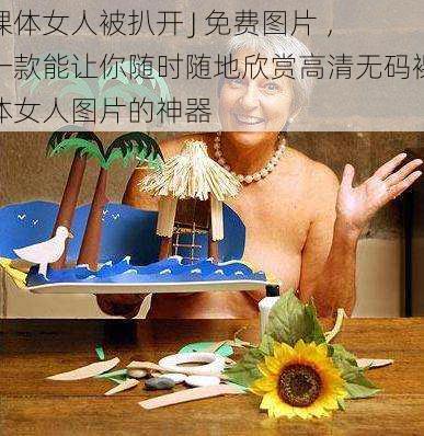 裸体女人被扒开 J 免费图片 ,一款能让你随时随地欣赏高清无码裸体女人图片的神器
