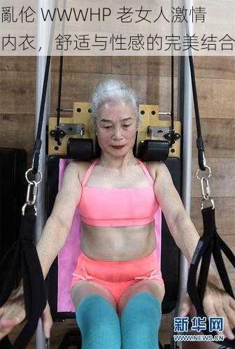 亂伦 WWWHP 老女人激情内衣，舒适与性感的完美结合