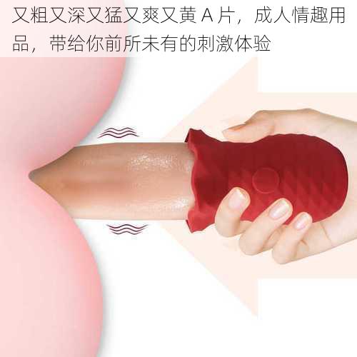 又粗又深又猛又爽又黄 A 片,成人情趣用品,带给你前所未有的刺激体验