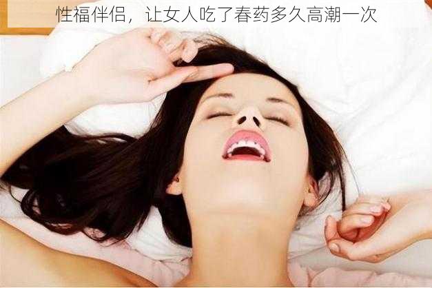 性福伴侣,让女人吃了春药多久高潮一次