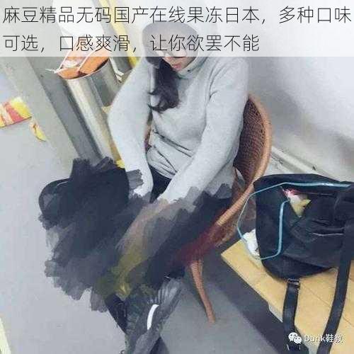 麻豆精品无码国产在线果冻日本,多种口味可选,口感爽滑,让你欲罢不能