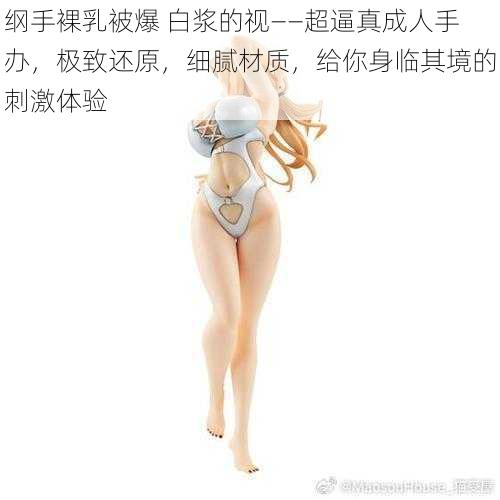 纲手裸乳被爆 白浆的视——超逼真成人手办,极致还原,细腻材质,给你身临其境的刺激体验