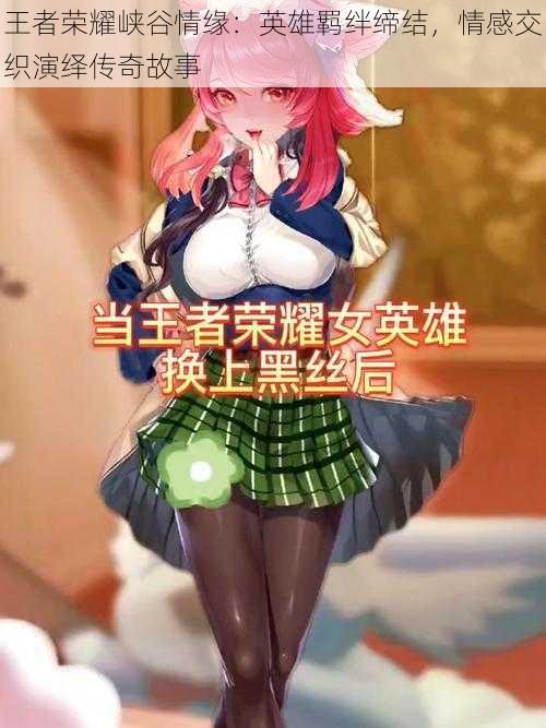 王者荣耀峡谷情缘:英雄羁绊缔结,情感交织演绎传奇故事