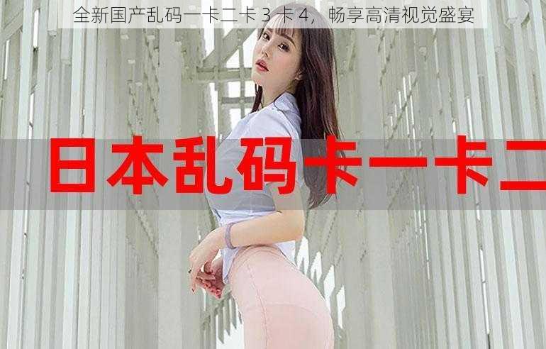 全新国产乱码一卡二卡 3 卡 4,畅享高清视觉盛宴