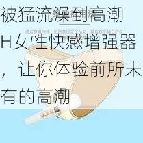 被猛流澡到高潮 H女性快感增强器,让你体验前所未有的高潮