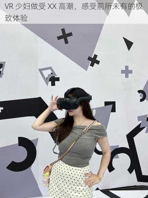 VR 少妇做受 XX 高潮,感受前所未有的极致体验