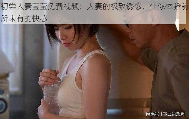 初尝人妻莹莹免费视频:人妻的极致诱惑,让你体验前所未有的快感