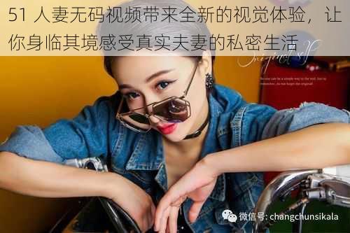 51 人妻无码视频带来全新的视觉体验,让你身临其境感受真实夫妻的私密生活