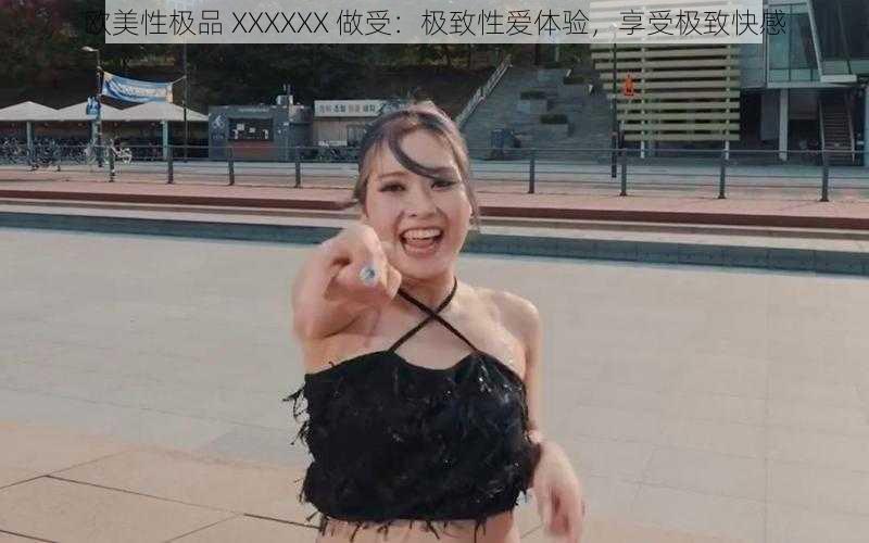 欧美性极品 XXXXXX 做受:极致性爱体验,享受极致快感