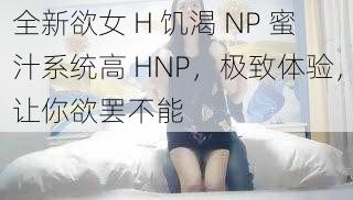 全新欲女 H 饥渴 NP 蜜汁系统高 HNP,极致体验,让你欲罢不能