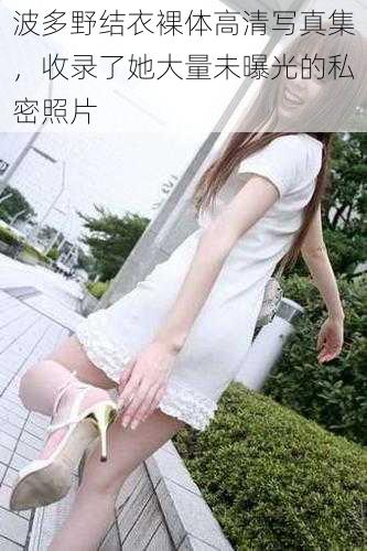 波多野结衣裸体高清写真集,收录了她大量未曝光的私密照片