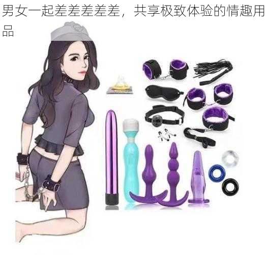 男女一起差差差差差,共享极致体验的情趣用品
