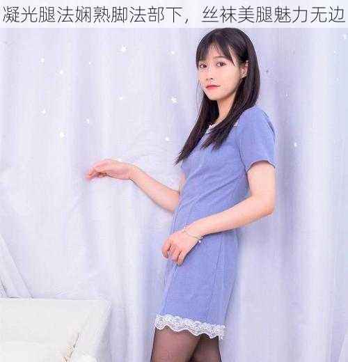 凝光腿法娴熟脚法部下,丝袜美腿魅力无边