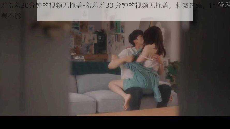 羞羞羞30分钟的视频无掩盖-羞羞羞30 分钟的视频无掩盖,刺激过瘾,让你欲罢不能