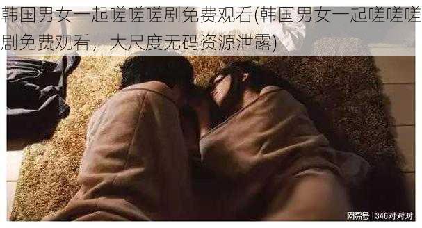 韩国男女一起嗟嗟嗟剧免费观看(韩国男女一起嗟嗟嗟剧免费观看,大尺度无码资源泄露)
