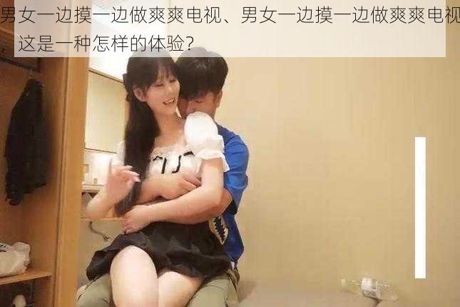 男女一边摸一边做爽爽电视、男女一边摸一边做爽爽电视,这是一种怎样的体验?
