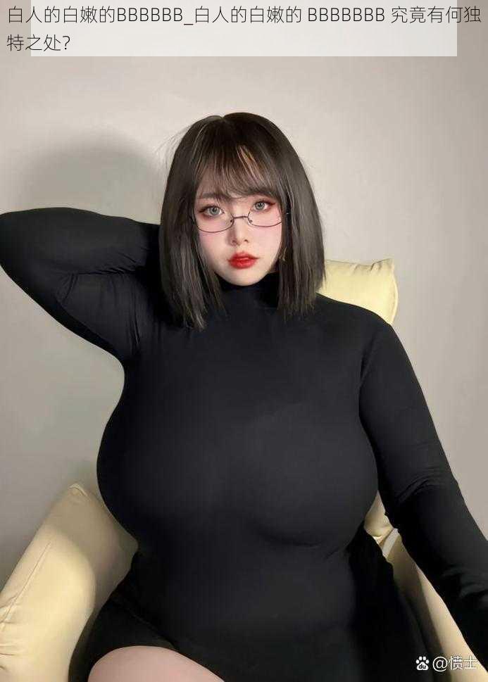 白人的白嫩的BBBBBB_白人的白嫩的 BBBBBBB 究竟有何独特之处?