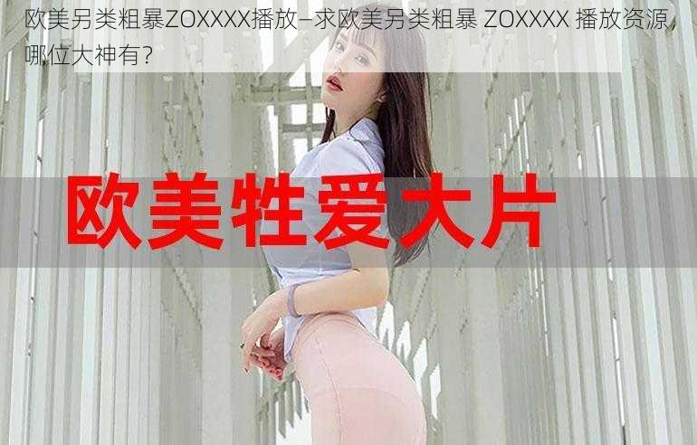 欧美另类粗暴ZOXXXX播放—求欧美另类粗暴 ZOXXXX 播放资源,哪位大神有?